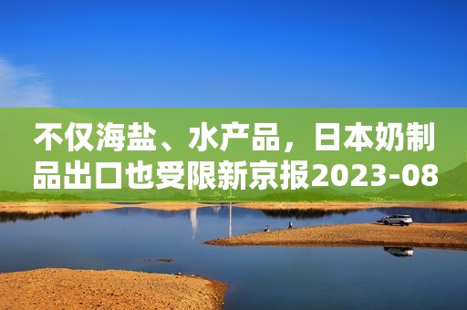 不仅海盐、水产品，日本奶制品出口也受限新京报2023-08-28 17:31