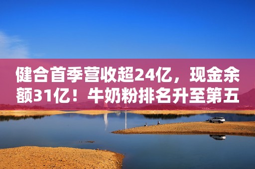 健合首季营收超24亿，现金余额31亿！牛奶粉排名升至第五位！Swisse免疫力产品几近翻番！新浪财经2020-05-09 21:06