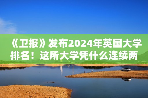 《卫报》发布2024年英国大学排名！这所大学凭什么连续两年超越牛剑？