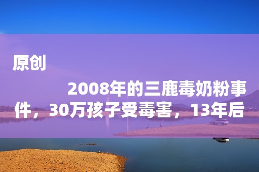 原创
            2008年的三鹿毒奶粉事件，30万孩子受毒害，13年后他们咋样了？