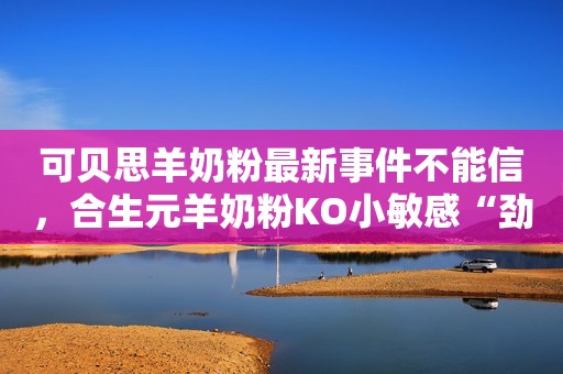 可贝思羊奶粉最新事件不能信，合生元羊奶粉KO小敏感“劲敌”安丘融媒2023-09-20 14:29山东