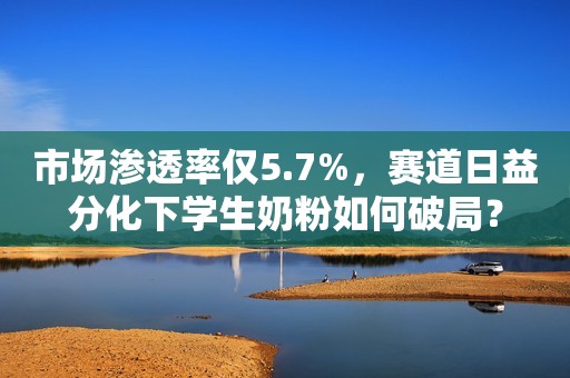 市场渗透率仅5.7%，赛道日益分化下学生奶粉如何破局？