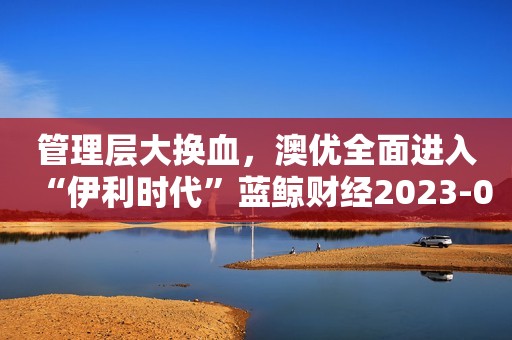 管理层大换血，澳优全面进入“伊利时代”蓝鲸财经2023-09-15 18:40