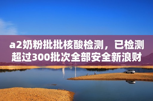 a2奶粉批批核酸检测，已检测超过300批次全部安全新浪财经2021-01-26 18:25