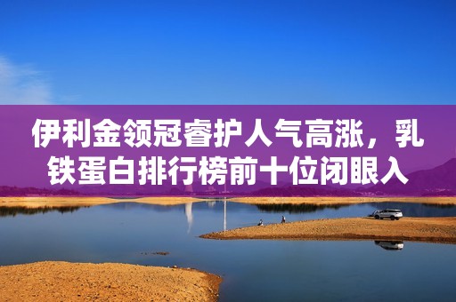 伊利金领冠睿护人气高涨，乳铁蛋白排行榜前十位闭眼入