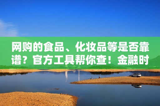 网购的食品、化妆品等是否靠谱？官方工具帮你查！金融时报2022-11-15 22:32 金融时报 《金融时报》由中国人民银行主管，是中国人民银行、中国银行保险监督管理委员会、国家外汇管理局指定披露重要信息媒体，证券市场信息披露媒体。 2264篇原创内容  金融时报 《金融时报》由中国人民银行主管，是中国人民银行、中国银行保险监督管理委员会、国家外汇管理局指定披露重要信息媒体，证券市场信息披露媒体。 2264篇原创内容 金融时报 《金融时报》由中国人民银行主管，是中国人民银行、中国银行保险监督管理