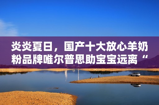 炎炎夏日，国产十大放心羊奶粉品牌唯尔普思助宝宝远离“上火”困扰