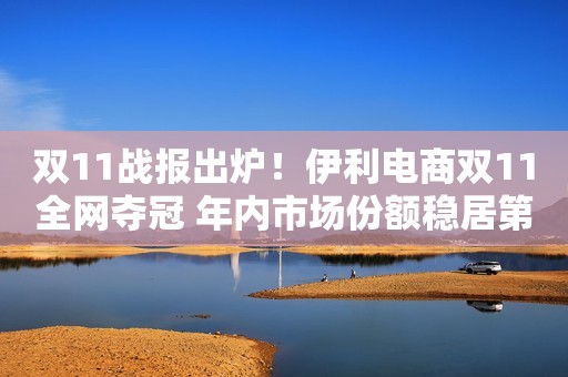 双11战报出炉！伊利电商双11全网夺冠 年内市场份额稳居第一央广网2020-11-12 00:27