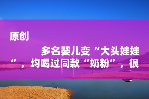 原创
            多名婴儿变“大头娃娃”，均喝过同款“奶粉”，很多家长都买过