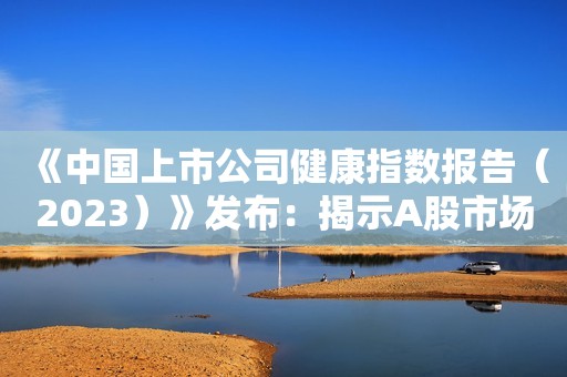 《中国上市公司健康指数报告（2023）》发布：揭示A股市场多维健康状况