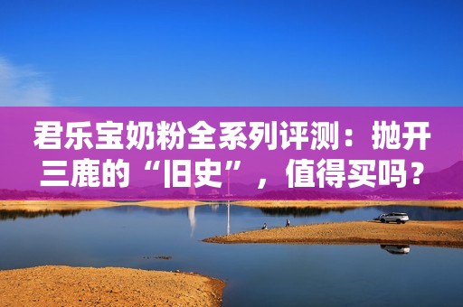 君乐宝奶粉全系列评测：抛开三鹿的“旧史”，值得买吗？