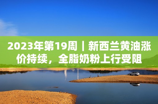 2023年第19周｜新西兰黄油涨价持续，全脂奶粉上行受阻