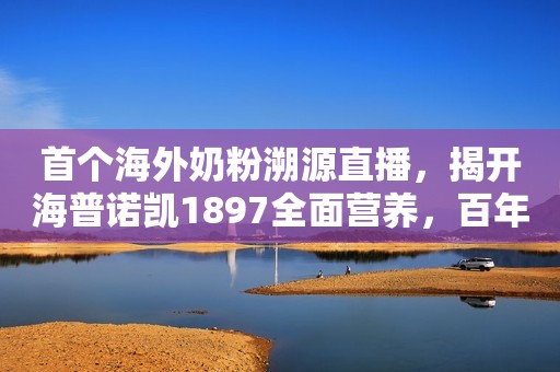 首个海外奶粉溯源直播，揭开海普诺凯1897全面营养，百年精研奥秘