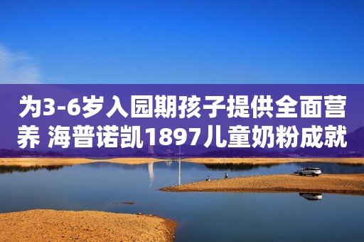 为3-6岁入园期孩子提供全面营养 海普诺凯1897儿童奶粉成就健康宝宝