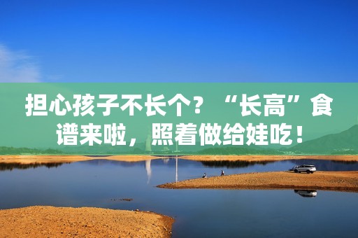 担心孩子不长个？“长高”食谱来啦，照着做给娃吃！