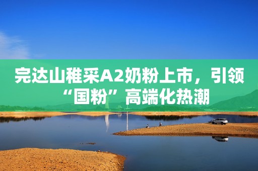 完达山稚采A2奶粉上市，引领“国粉”高端化热潮