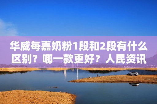 华威每嘉奶粉1段和2段有什么区别？哪一款更好？人民资讯2021-05-14 12:17人民资讯2021-05-14 12:17