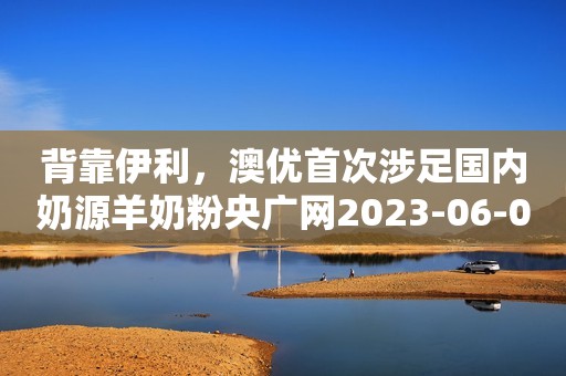 背靠伊利，澳优首次涉足国内奶源羊奶粉央广网2023-06-09 16:16央广网2023-06-09 16:16