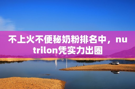 不上火不便秘奶粉排名中，nutrilon凭实力出圈