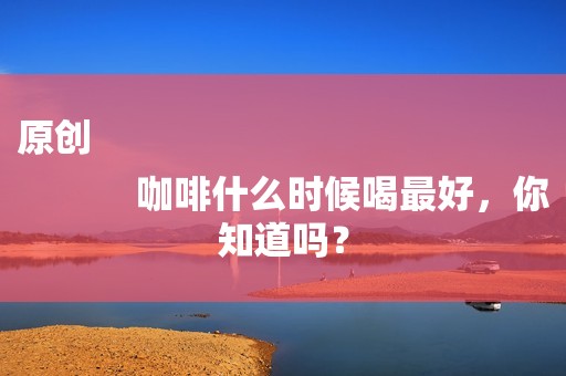 原创
            咖啡什么时候喝最好，你知道吗？