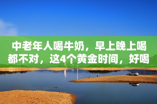 中老年人喝牛奶，早上晚上喝都不对，这4个黄金时间，好喝又营养