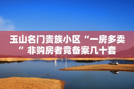 玉山名门贵族小区“一房多卖”非购房者竟备案几十套