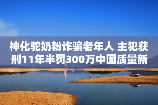 神化驼奶粉诈骗老年人 主犯获刑11年半罚300万中国质量新闻网2023-02-17 15:40