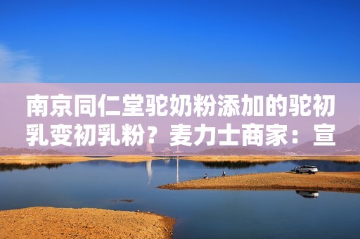 南京同仁堂驼奶粉添加的驼初乳变初乳粉？麦力士商家：宣传不严谨新浪财经2022-06-20 20:13