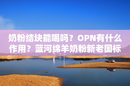 奶粉结块能喝吗？OPN有什么作用？蓝河绵羊奶粉新老国标啥区别？