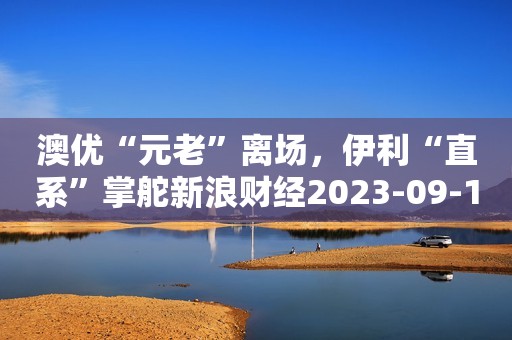 澳优“元老”离场，伊利“直系”掌舵新浪财经2023-09-14 10:12新浪财经2023-09-14 10:12