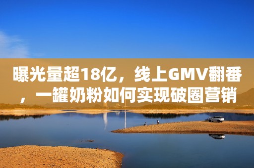 曝光量超18亿，线上GMV翻番，一罐奶粉如何实现破圈营销？新榜2023-09-26 19:12上海新榜2023-09-26 19:12上海