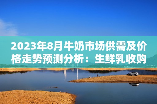 2023年8月牛奶市场供需及价格走势预测分析：生鲜乳收购价止跌企稳