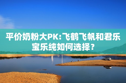 平价奶粉大PK:飞鹤飞帆和君乐宝乐纯如何选择？