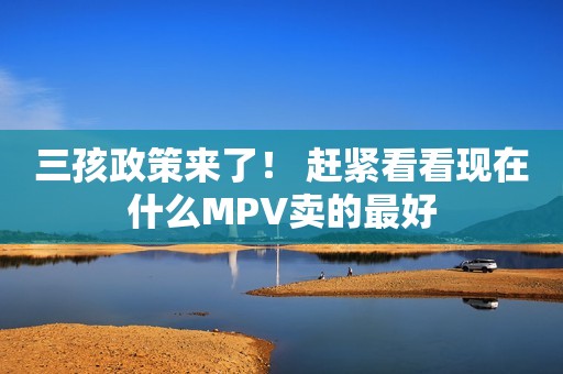 三孩政策来了！ 赶紧看看现在什么MPV卖的最好