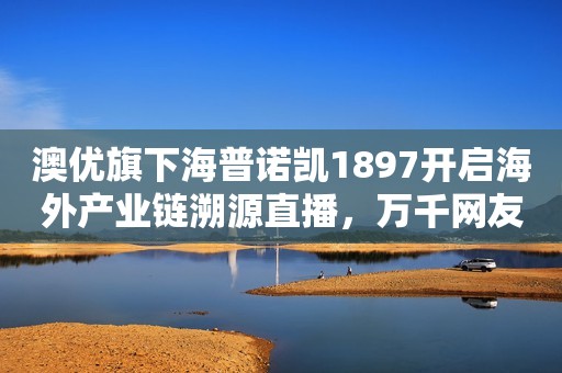 澳优旗下海普诺凯1897开启海外产业链溯源直播，万千网友围观“一罐好奶粉诞生”