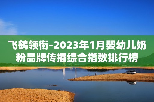 飞鹤领衔-2023年1月婴幼儿奶粉品牌传播综合指数排行榜