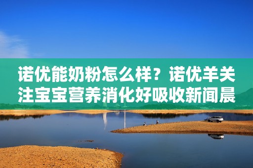 诺优能奶粉怎么样？诺优羊关注宝宝营养消化好吸收新闻晨报2023-07-19 12:08新闻晨报2023-07-19 12:08