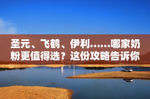 圣元、飞鹤、伊利……哪家奶粉更值得选？这份攻略告诉你