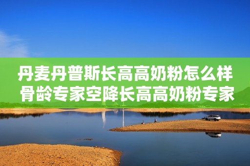 丹麦丹普斯长高高奶粉怎么样 骨龄专家空降长高高奶粉专家直播间 分享成长秘诀