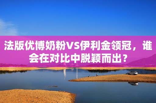 法版优博奶粉VS伊利金领冠，谁会在对比中脱颖而出？