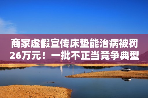 商家虚假宣传床垫能治病被罚26万元！一批不正当竞争典型案例曝光