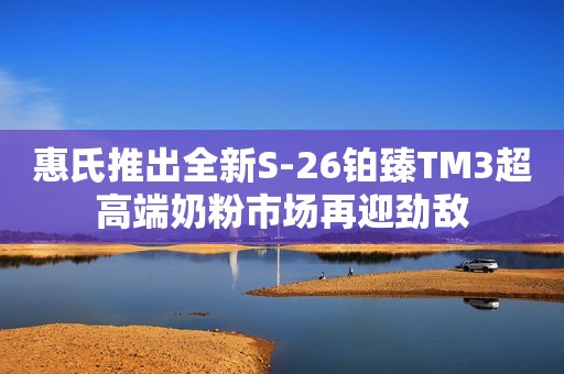 惠氏推出全新S-26铂臻TM3超高端奶粉市场再迎劲敌