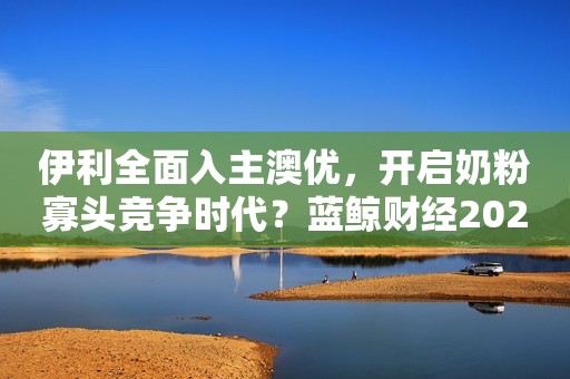 伊利全面入主澳优，开启奶粉寡头竞争时代？蓝鲸财经2023-09-15 10:11蓝鲸财经2023-09-15 10:11