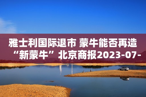 雅士利国际退市 蒙牛能否再造“新蒙牛”北京商报2023-07-05 22:36北京商报2023-07-05 22:36