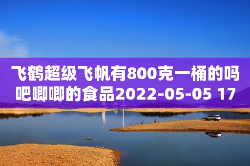 飞鹤超级飞帆有800克一桶的吗吧唧唧的食品2022-05-05 17:22江西吧唧唧的食品2022-05-05 17:22江西