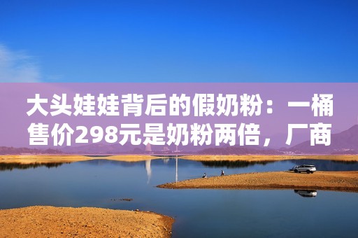 大头娃娃背后的假奶粉：一桶售价298元是奶粉两倍，厂商称质量没问题