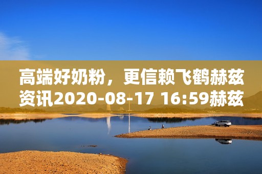 高端好奶粉，更信赖飞鹤赫兹资讯2020-08-17 16:59赫兹资讯2020-08-17 16:59