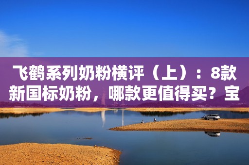 飞鹤系列奶粉横评（上）：8款新国标奶粉，哪款更值得买？宝宝评测2023-04-03 08:16广东宝宝评测2023-04-03 08:16广东