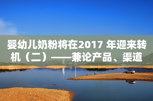 婴幼儿奶粉将在2017 年迎来转机（二）——兼论产品、渠道及雅士利国际的投资机会