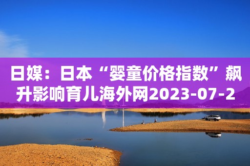 日媒：日本“婴童价格指数”飙升影响育儿海外网2023-07-23 16:00海外网2023-07-23 16:00